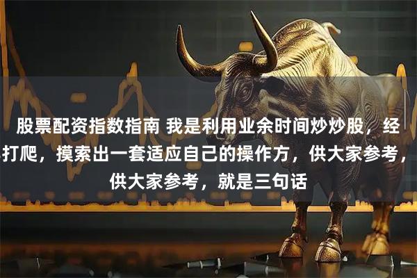 股票配资指数指南 我是利用业余时间炒炒股，经股市十几年打爬，摸索出一套适应自己的操作方，供大家参考，就是三句话