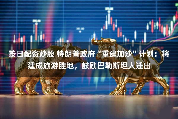 按日配资炒股 特朗普政府“重建加沙”计划：将建成旅游胜地，鼓励巴勒斯坦人迁出