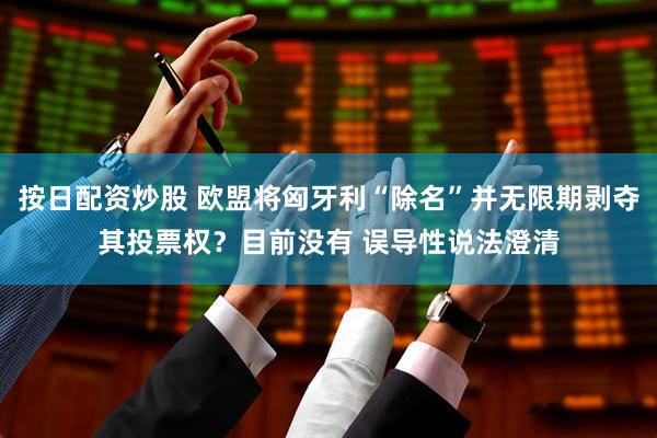 按日配资炒股 欧盟将匈牙利“除名”并无限期剥夺其投票权？目前没有 误导性说法澄清
