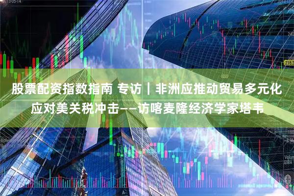 股票配资指数指南 专访｜非洲应推动贸易多元化应对美关税冲击——访喀麦隆经济学家塔韦