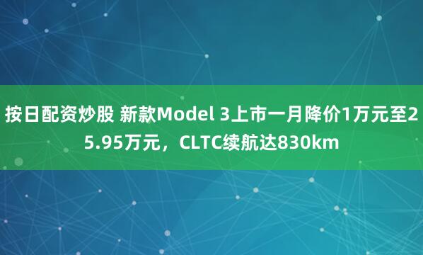 按日配资炒股 新款Model 3上市一月降价1万元至25.95万元，CLTC续航达830km