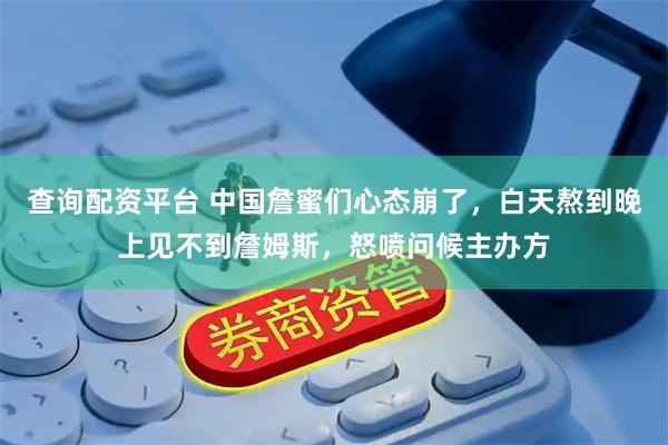 查询配资平台 中国詹蜜们心态崩了，白天熬到晚上见不到詹姆斯，怒喷问候主办方