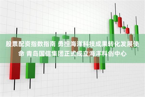 股票配资指数指南 勇担海洋科技成果转化发展使命 青岛国信集团正式成立海洋科创中心