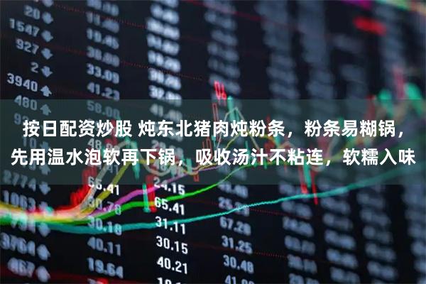 按日配资炒股 炖东北猪肉炖粉条，粉条易糊锅，先用温水泡软再下锅，吸收汤汁不粘连，软糯入味