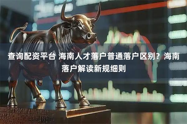 查询配资平台 海南人才落户普通落户区别？海南落户解读新规细则