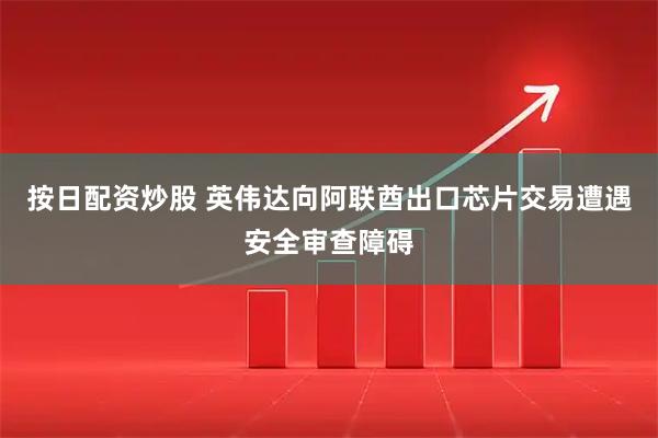 按日配资炒股 英伟达向阿联酋出口芯片交易遭遇安全审查障碍