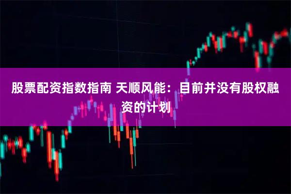 股票配资指数指南 天顺风能：目前并没有股权融资的计划