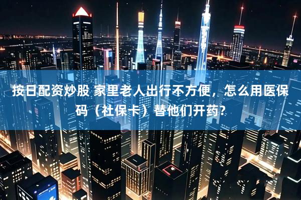 按日配资炒股 家里老人出行不方便，怎么用医保码（社保卡）替他们开药？