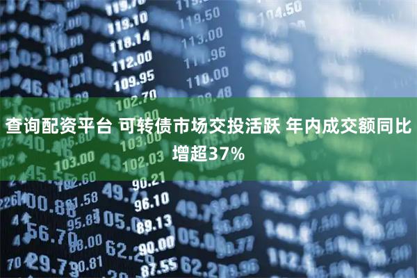 查询配资平台 可转债市场交投活跃 年内成交额同比增超37%