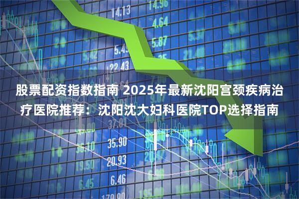 股票配资指数指南 2025年最新沈阳宫颈疾病治疗医院推荐:沈阳沈大妇科医院TOP选择指南