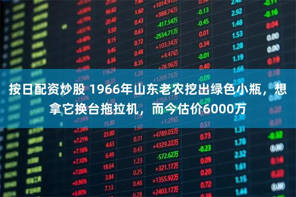 按日配资炒股 1966年山东老农挖出绿色小瓶，想拿它换台拖拉机，而今估价6000万