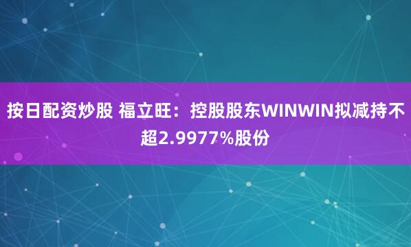 按日配资炒股 福立旺：控股股东WINWIN拟减持不超2.9977%股份
