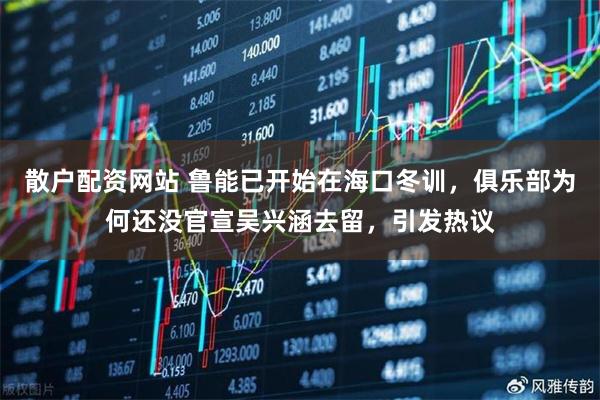散户配资网站 鲁能已开始在海口冬训，俱乐部为何还没官宣吴兴涵去留，引发热议