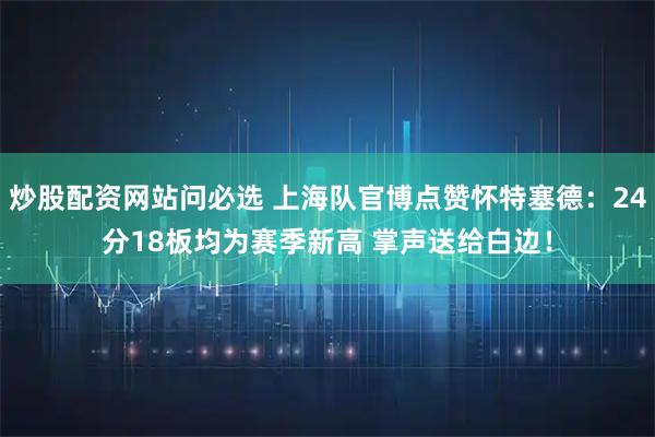 炒股配资网站问必选 上海队官博点赞怀特塞德：24分18板均为赛季新高 掌声送给白边！