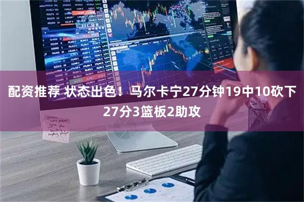 配资推荐 状态出色！马尔卡宁27分钟19中10砍下27分3篮板2助攻