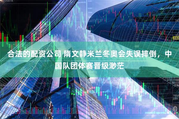 合法的配资公司 隋文静米兰冬奥会失误摔倒，中国队团体赛晋级渺茫