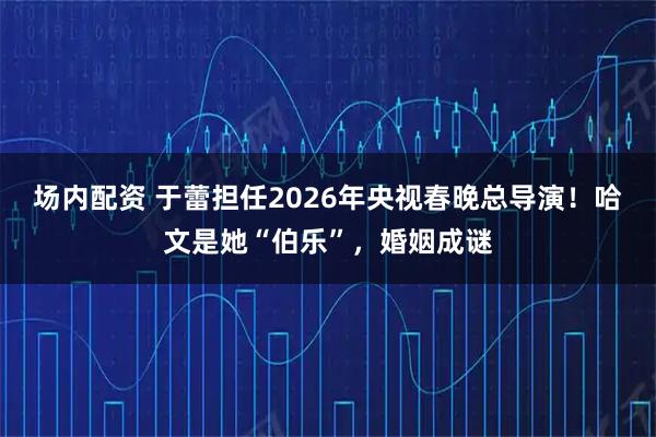 场内配资 于蕾担任2026年央视春晚总导演！哈文是她“伯乐”，婚姻成谜