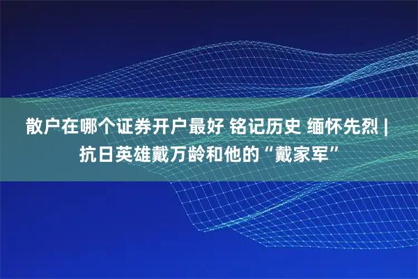 散户在哪个证券开户最好 铭记历史 缅怀先烈 | 抗日英雄戴万龄和他的“戴家军”