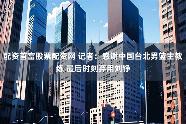 配资首富股票配资网 记者：感谢中国台北男篮主教练 最后时刻弃用刘铮