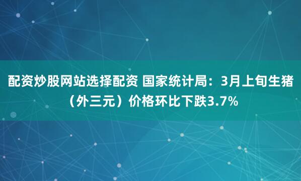 配资炒股网站选择配资 国家统计局：3月上旬生猪（外三元）价格环比下跌3.7%