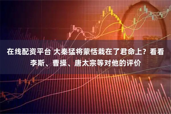 在线配资平台 大秦猛将蒙恬栽在了君命上？看看李斯、曹操、唐太宗等对他的评价