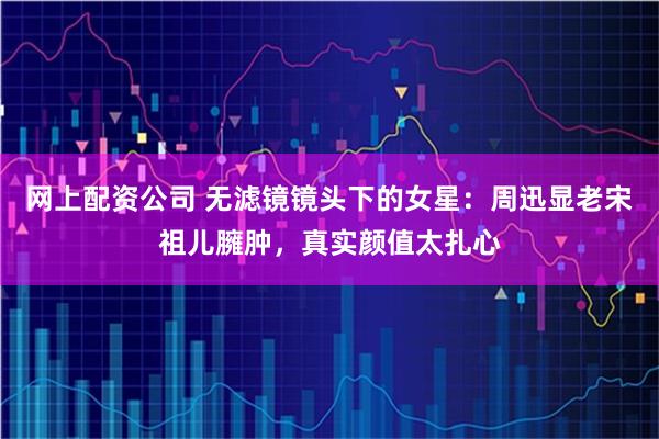 网上配资公司 无滤镜镜头下的女星：周迅显老宋祖儿臃肿，真实颜值太扎心