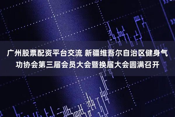 广州股票配资平台交流 新疆维吾尔自治区健身气功协会第三届会员大会暨换届大会圆满召开