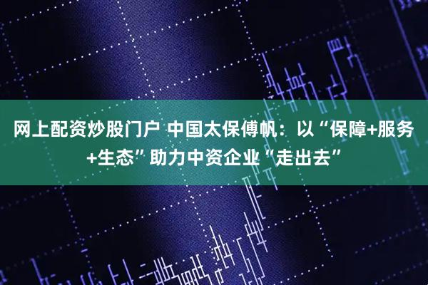 网上配资炒股门户 中国太保傅帆：以“保障+服务+生态”助力中资企业“走出去”