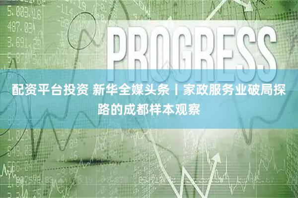 配资平台投资 新华全媒头条丨家政服务业破局探路的成都样本观察