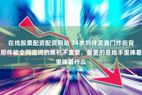 在线股票配资配资网站 34岁刘诗雯澳门炸街背后：那件被全网造词的黑衫不重要，重要的是她手里捧着什么