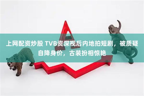 上网配资炒股 TVB资深视后内地拍短剧，被质疑自降身价，古装扮相惊艳