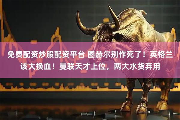 免费配资炒股配资平台 图赫尔别作死了！英格兰该大换血！曼联天才上位，两大水货弃用