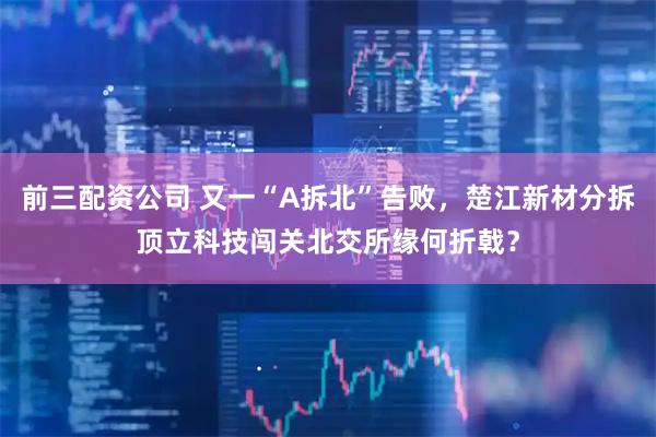 前三配资公司 又一“A拆北”告败，楚江新材分拆顶立科技闯关北交所缘何折戟？